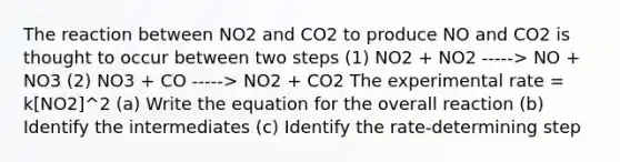 The reaction between NO2 and CO2 to produce NO and CO2 is thought to occur between two steps (1) NO2 + NO2 -----> NO + NO3 (2) NO3 + CO -----> NO2 + CO2 The experimental rate = k[NO2]^2 (a) Write the equation for the overall reaction (b) Identify the intermediates (c) Identify the rate-determining step