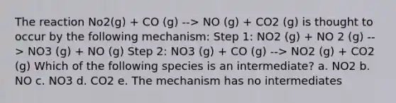 The reaction No2(g) + CO (g) --> NO (g) + CO2 (g) is thought to occur by the following mechanism: Step 1: NO2 (g) + NO 2 (g) --> NO3 (g) + NO (g) Step 2: NO3 (g) + CO (g) --> NO2 (g) + CO2 (g) Which of the following species is an intermediate? a. NO2 b. NO c. NO3 d. CO2 e. The mechanism has no intermediates