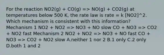 For the reaction NO2(g) + CO(g) => NO(g) + CO2(g) at temperatures below 500 K, the rate law is rate = k [NO2]^2. Which mechanism is consistent with this information? Mechanism 1 NO2 + NO2 => NO3 + NO slow CO + NO3 => CO2 + NO2 fast Mechanism 2 NO2 + NO2 => NO3 + NO fast CO + NO3 => CO2 + NO2 slow A.neither 1 nor 2 B.1 only C.2 only D.both 1 and 2