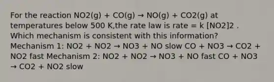 For the reaction NO2(g) + CO(g) → NO(g) + CO2(g) at temperatures below 500 K,the rate law is rate = k [NO2]2 . Which mechanism is consistent with this information? Mechanism 1: NO2 + NO2 → NO3 + NO slow CO + NO3 → CO2 + NO2 fast Mechanism 2: NO2 + NO2 → NO3 + NO fast CO + NO3 → CO2 + NO2 slow