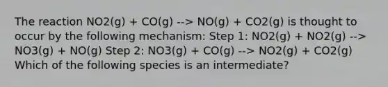 The reaction NO2(g) + CO(g) --> NO(g) + CO2(g) is thought to occur by the following mechanism: Step 1: NO2(g) + NO2(g) --> NO3(g) + NO(g) Step 2: NO3(g) + CO(g) --> NO2(g) + CO2(g) Which of the following species is an intermediate?