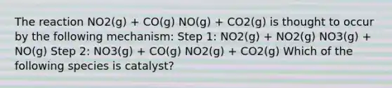 The reaction NO2(g) + CO(g) NO(g) + CO2(g) is thought to occur by the following mechanism: Step 1: NO2(g) + NO2(g) NO3(g) + NO(g) Step 2: NO3(g) + CO(g) NO2(g) + CO2(g) Which of the following species is catalyst?