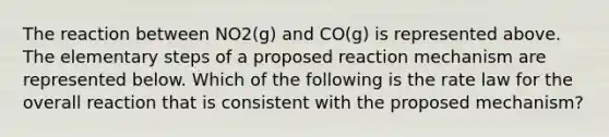 The reaction between NO2(g) and CO(g) is represented above. The elementary steps of a proposed reaction mechanism are represented below. Which of the following is the rate law for the overall reaction that is consistent with the proposed mechanism?