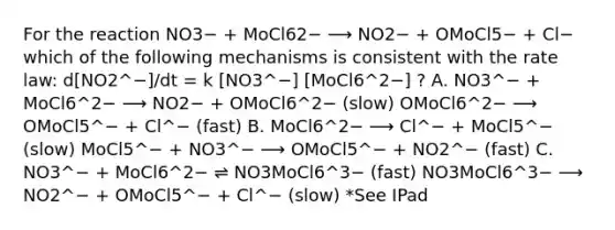 For the reaction NO3− + MoCl62− ⟶ NO2− + OMoCl5− + Cl− which of the following mechanisms is consistent with the rate law: d[NO2^−]/dt = k [NO3^−] [MoCl6^2−] ? A. NO3^− + MoCl6^2− ⟶ NO2− + OMoCl6^2− (slow) OMoCl6^2− ⟶ OMoCl5^− + Cl^− (fast) B. MoCl6^2− ⟶ Cl^− + MoCl5^− (slow) MoCl5^− + NO3^− ⟶ OMoCl5^− + NO2^− (fast) C. NO3^− + MoCl6^2− ⇌ NO3MoCl6^3− (fast) NO3MoCl6^3− ⟶ NO2^− + OMoCl5^− + Cl^− (slow) *See IPad