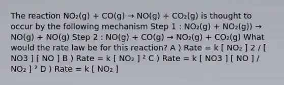 The reaction NO₂(g) + CO(g) → NO(g) + CO₂(g) is thought to occur by the following mechanism Step 1 : NO₂(g) + NO₂(g)) → NO(g) + NO(g) Step 2 : NO(g) + CO(g) → NO₂(g) + CO₂(g) What would the rate law be for this reaction? A ) Rate = k [ NO₂ ] 2 / [ NO3 ] [ NO ] B ) Rate = k [ NO₂ ] ² C ) Rate = k [ NO3 ] [ NO ] / NO₂ ] ² D ) Rate = k [ NO₂ ]