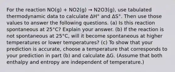 For the reaction NO(g) + NO2(g) → N2O3(g), use tabulated thermodynamic data to calculate ΔH° and ΔS°. Then use those values to answer the following questions. (a) Is this reaction spontaneous at 25°C? Explain your answer. (b) If the reaction is not spontaneous at 25°C, will it become spontaneous at higher temperatures or lower temperatures? (c) To show that your prediction is accurate, choose a temperature that corresponds to your prediction in part (b) and calculate ΔG. (Assume that both enthalpy and entropy are independent of temperature.)