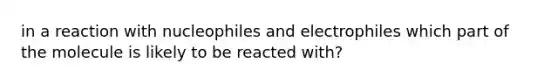 in a reaction with nucleophiles and electrophiles which part of the molecule is likely to be reacted with?