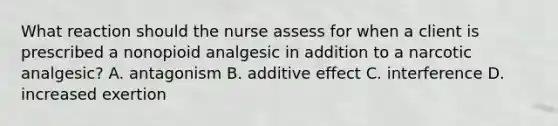 What reaction should the nurse assess for when a client is prescribed a nonopioid analgesic in addition to a narcotic analgesic? A. antagonism B. additive effect C. interference D. increased exertion