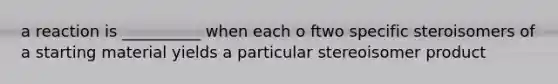 a reaction is __________ when each o ftwo specific steroisomers of a starting material yields a particular stereoisomer product