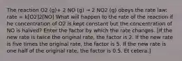 The reaction O2 (g)+ 2 NO (g) → 2 NO2 (g) obeys the rate law: rate = k[O2]2[NO] What will happen to the rate of the reaction if he concentration of O2 is kept constant but the concentration of NO is halved? Enter the factor by which the rate changes. [If the new rate is twice the original rate, the factor is 2. If the new rate is five times the original rate, the factor is 5. If the new rate is one half of the original rate, the factor is 0.5. Et cetera.]