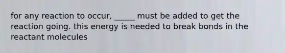 for any reaction to occur, _____ must be added to get the reaction going. this energy is needed to break bonds in the reactant molecules