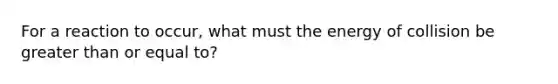 For a reaction to occur, what must the energy of collision be greater than or equal to?