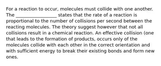 For a reaction to occur, molecules must collide with one another. The __________________ states that the rate of a reaction is proportional to the number of collisions per second between the reacting molecules. The theory suggest however that not all collisions result in a chemical reaction. An effective collision (one that leads to the formation of products, occurs only of the molecules collide with each other in the correct orientation and with sufficient energy to break their existing bonds and form new ones.