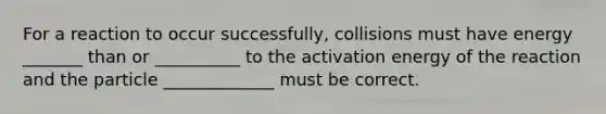 For a reaction to occur successfully, collisions must have energy _______ than or __________ to the activation energy of the reaction and the particle _____________ must be correct.