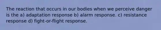 The reaction that occurs in our bodies when we perceive danger is the a) adaptation response b) alarm response. c) resistance response d) fight-or-flight response.