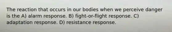 The reaction that occurs in our bodies when we perceive danger is the A) alarm response. B) fight-or-flight response. C) adaptation response. D) resistance response.