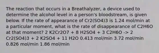 The reaction that occurs in a Breathalyzer, a device used to determine the alcohol level in a person's bloodstream, is given below. If the rate of appearance of Cr2(SO4)3 is 1.24 mol/min at a particular moment, what is the rate of disappearance of C2H6O at that moment? 2 K2Cr2O7 + 8 H2SO4 + 3 C2H6O -> 2 Cr2(SO4)3 + 2 K2SO4 + 11 H2O 0.413 mol/min 3.72 mol/min 0.826 mol/min 1.86 mol/min