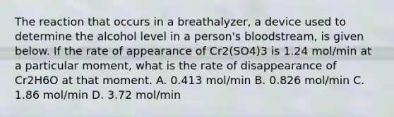 The reaction that occurs in a breathalyzer, a device used to determine the alcohol level in a person's bloodstream, is given below. If the rate of appearance of Cr2(SO4)3 is 1.24 mol/min at a particular moment, what is the rate of disappearance of Cr2H6O at that moment. A. 0.413 mol/min B. 0.826 mol/min C. 1.86 mol/min D. 3.72 mol/min