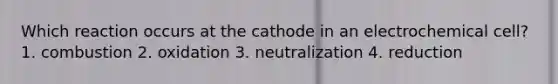 Which reaction occurs at the cathode in an electrochemical cell? 1. combustion 2. oxidation 3. neutralization 4. reduction