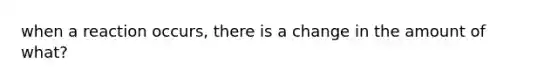 when a reaction occurs, there is a change in the amount of what?