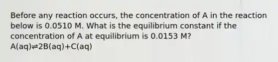 Before any reaction occurs, the concentration of A in the reaction below is 0.0510 M. What is the equilibrium constant if the concentration of A at equilibrium is 0.0153 M? A(aq)⇌2B(aq)+C(aq)