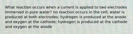 What reaction occurs when a current is applied to two electrodes immersed in pure water? no reaction occurs in the cell; water is produced at both electrodes; hydrogen is produced at the anode and oxygen at the cathode; hydrogen is produced at the cathode and oxygen at the anode