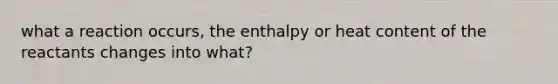 what a reaction occurs, the enthalpy or heat content of the reactants changes into what?