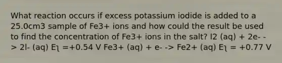 What reaction occurs if excess potassium iodide is added to a 25.0cm3 sample of Fe3+ ions and how could the result be used to find the concentration of Fe3+ ions in the salt? I2 (aq) + 2e- -> 2l- (aq) Eʅ =+0.54 V Fe3+ (aq) + e- -> Fe2+ (aq) Eʅ = +0.77 V