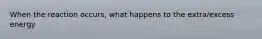 When the reaction occurs, what happens to the extra/excess energy