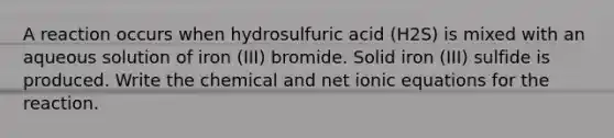 A reaction occurs when hydrosulfuric acid (H2S) is mixed with an aqueous solution of iron (III) bromide. Solid iron (III) sulfide is produced. Write the chemical and net ionic equations for the reaction.