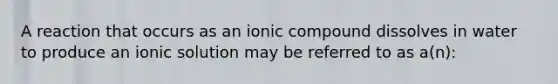 A reaction that occurs as an ionic compound dissolves in water to produce an ionic solution may be referred to as a(n):