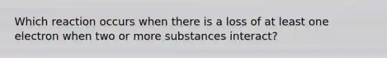 Which reaction occurs when there is a loss of at least one electron when two or more substances interact?