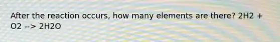 After the reaction occurs, how many elements are there? 2H2 + O2 --> 2H2O