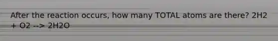 After the reaction occurs, how many TOTAL atoms are there? 2H2 + O2 --> 2H2O