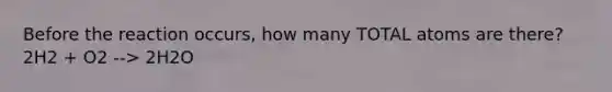 Before the reaction occurs, how many TOTAL atoms are there? 2H2 + O2 --> 2H2O