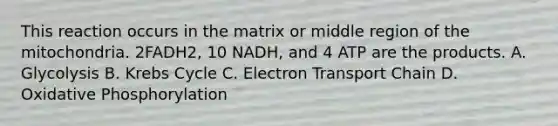 This reaction occurs in the matrix or middle region of the mitochondria. 2FADH2, 10 NADH, and 4 ATP are the products. A. Glycolysis B. <a href='https://www.questionai.com/knowledge/kqfW58SNl2-krebs-cycle' class='anchor-knowledge'>krebs cycle</a> C. Electron Transport Chain D. <a href='https://www.questionai.com/knowledge/kFazUb9IwO-oxidative-phosphorylation' class='anchor-knowledge'>oxidative phosphorylation</a>