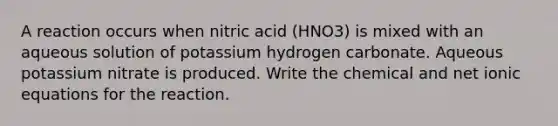 A reaction occurs when nitric acid (HNO3) is mixed with an aqueous solution of potassium hydrogen carbonate. Aqueous potassium nitrate is produced. Write the chemical and net ionic equations for the reaction.