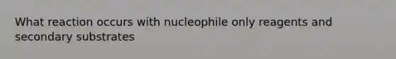 What reaction occurs with nucleophile only reagents and secondary substrates