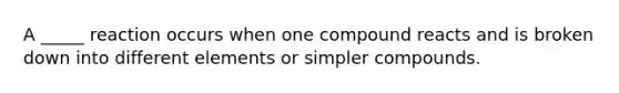 A _____ reaction occurs when one compound reacts and is broken down into different elements or simpler compounds.