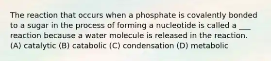 The reaction that occurs when a phosphate is covalently bonded to a sugar in the process of forming a nucleotide is called a ___ reaction because a water molecule is released in the reaction. (A) catalytic (B) catabolic (C) condensation (D) metabolic