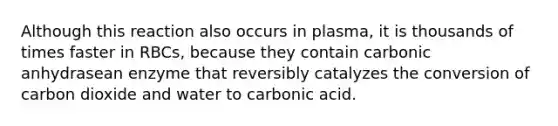 Although this reaction also occurs in plasma, it is thousands of times faster in RBCs, because they contain carbonic anhydrasean enzyme that reversibly catalyzes the conversion of carbon dioxide and water to carbonic acid.