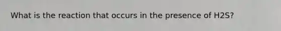 What is the reaction that occurs in the presence of H2S?