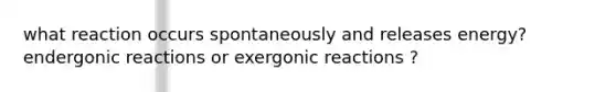 what reaction occurs spontaneously and releases energy? endergonic reactions or exergonic reactions ?