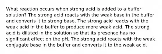 What reaction occurs when strong acid is added to a buffer solution? The strong acid reacts with the weak base in the buffer and converts it to strong base. The strong acid reacts with the weak acid in the buffer to produce more weak acid. The strong acid is diluted in the solution so that its presence has no significant effect on the pH. The strong acid reacts with the weak conjugate base in the buffer and converts it to the weak acid.