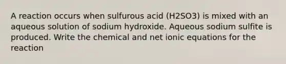 A reaction occurs when sulfurous acid (H2SO3) is mixed with an aqueous solution of sodium hydroxide. Aqueous sodium sulfite is produced. Write the chemical and net ionic equations for the reaction