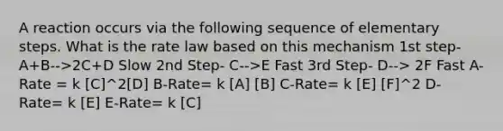 A reaction occurs via the following sequence of elementary steps. What is the rate law based on this mechanism 1st step- A+B-->2C+D Slow 2nd Step- C-->E Fast 3rd Step- D--> 2F Fast A-Rate = k [C]^2[D] B-Rate= k [A] [B] C-Rate= k [E] [F]^2 D-Rate= k [E] E-Rate= k [C]