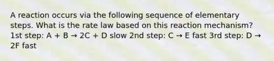 A reaction occurs via the following sequence of elementary steps. What is the rate law based on this reaction mechanism? 1st step: A + B → 2C + D slow 2nd step: C → E fast 3rd step: D → 2F fast