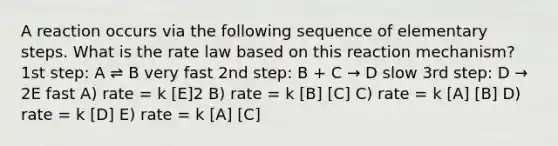 A reaction occurs via the following sequence of elementary steps. What is the rate law based on this reaction mechanism? 1st step: A ⇌ B very fast 2nd step: B + C → D slow 3rd step: D → 2E fast A) rate = k [E]2 B) rate = k [B] [C] C) rate = k [A] [B] D) rate = k [D] E) rate = k [A] [C]