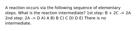 A reaction occurs via the following sequence of elementary steps. What is the reaction intermediate? 1st step: B + 2C -> 2A 2nd step: 2A -> D A) A B) B C) C D) D E) There is no intermediate.