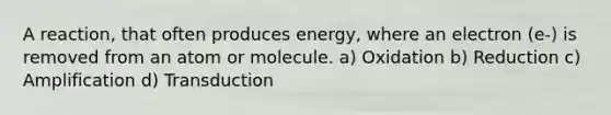 A reaction, that often produces energy, where an electron (e-) is removed from an atom or molecule. a) Oxidation b) Reduction c) Amplification d) Transduction